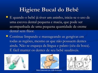 Higiene Bucal do Bebê




E quando o bebê já tiver um aninho, inicia-se o uso de
uma escova dental pequena e macia, que pode ser
acompanhada de uma pequena quantidade de creme
dental sem flúor.
Continue limpando e massageando as gengivas em
todas as regiões, mesmo as que não possuem dentes
ainda. Não se esqueça da língua e palato (céu da boca).
É fácil manter os dentes de seu bebê saudáveis.

Slide Elaborado por ASB Andressa

 