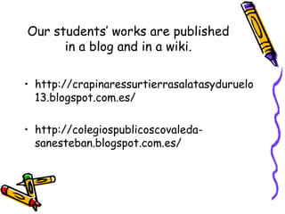 Our students’ works are published
in a blog and in a wiki.
• http://crapinaressurtierrasalatasyduruelo
13.blogspot.com.es/
• http://colegiospublicoscovaleda-
sanesteban.blogspot.com.es/
 