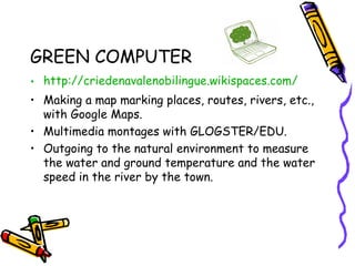 GREEN COMPUTER
• http://criedenavalenobilingue.wikispaces.com/
• Making a map marking places, routes, rivers, etc.,
with Google Maps.
• Multimedia montages with GLOGSTER/EDU.
• Outgoing to the natural environment to measure
the water and ground temperature and the water
speed in the river by the town.
 