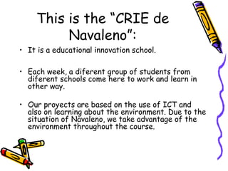 This is the “CRIE de
Navaleno”:
• It is a educational innovation school.
• Each week, a diferent group of students from
diferent schools come here to work and learn in
other way.
• Our proyects are based on the use of ICT and
also on learning about the environment. Due to the
situation of Navaleno, we take advantage of the
environment throughout the course.
 