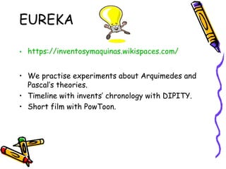 EUREKA
• https://inventosymaquinas.wikispaces.com/
• We practise experiments about Arquimedes and
Pascal’s theories.
• Timeline with invents’ chronology with DIPITY.
• Short film with PowToon.
 