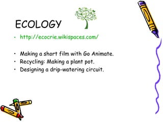 ECOLOGY
• http://ecocrie.wikispaces.com/
• Making a short film with Go Animate.
• Recycling: Making a plant pot.
• Designing a drip-watering circuit.
 