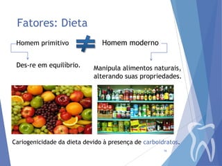 Fatores: Dieta
Homem primitivo
Des-re em equilíbrio.

Homem moderno
Manipula alimentos naturais,
alterando suas propriedades.

Cariogenicidade da dieta devido à presença de carboidratos.
16

 