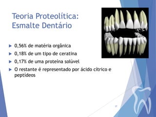Teoria Proteolítica:
Esmalte Dentário


0,56% de matéria orgânica



0,18% de um tipo de ceratina



0,17% de uma proteína solúvel



O restante é representado por ácido cítrico e
peptídeos

27

 