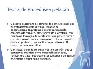 Teoria de Proteólise-quelação


O ataque bacteriano ao esmalte do dente, iniciado por
microrganismos ceratolíticos, consiste na
decomposição da proteína e outros componentes
orgânicos do esmalte, principalmente a ceratina. Isso
resulta na formação de substancias que podem formar
quelatos solúveis com o componente mineralizado do
dente e, portanto, descalcificar o esmalte em pH
neutro ou mesmo alcalino.



O esmalte, além de ceratina, contém também outros
compostos orgânicos como mucopolissacarídeos,
lipídeos e citrato, que podem ser suscetíveis ao ataque
bacteriano e atuar como quelante.
31

 