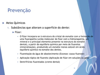 Prevenção


Meios Químicos
1.

Substâncias que alteram a superfície do dente:


Flúor:


O flúor incorpora-se à estrutura do cristal de esmalte com a formação de
uma fluorapatita (união molecular do flúor com a hidroxiapatita, um
mineral e o principal elemento presente na estrutura do esmalte
dental), a partir do equilíbrio químico por meio de fluoretos
(mineralização), produzindo um esmalte menos solúvel em ácido
equilíbrio químico no esmalte dos dentes.



Fluoretação da água de abastecimento (Excesso: causa fluorose)



Aplicação tópica de fluoreto (Aplicação de flúor em soluções ou gels)



Dentrifrícios fluoretados (creme dental)
36

 