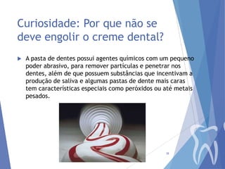 Curiosidade: Por que não se
deve engolir o creme dental?


A pasta de dentes possui agentes químicos com um pequeno
poder abrasivo, para remover partículas e penetrar nos
dentes, além de que possuem substâncias que incentivam a
produção de saliva e algumas pastas de dente mais caras
tem características especiais como peróxidos ou até metais
pesados.

38

 