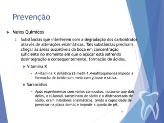 Prevenção


Meios Químicos
2.

Substâncias que interferem com a degradação dos carboidratos
através de alterações enzimáticas. Tais substâncias precisam
chegar às áreas suscetíveis da boca em concentração
suficiente no momento em que o açúcar está sofrendo
desintegração e consequentemente, formação de ácidos.


Vitamina K




A vitamina K sintética (2-metil-1,4-nafitoquinona) impede a
formação de ácido num meio com glicose e saliva.

Sarcosídios


Após experimentos com vários compostos, notou-se que dois
deles, o N-larouil sarcosinato de sódio e o diidroacetado de
sódio, eram inibidores enzimáticos, tendo a capacidade de
penetrar na placa dental e impedir a queda de pH.
39

 