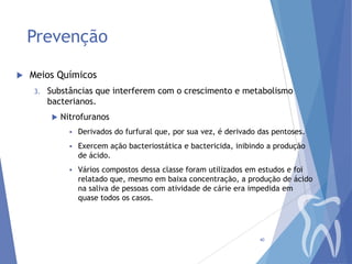 Prevenção


Meios Químicos
3.

Substâncias que interferem com o crescimento e metabolismo
bacterianos.


Nitrofuranos


Derivados do furfural que, por sua vez, é derivado das pentoses.



Exercem ação bacteriostática e bactericida, inibindo a produção
de ácido.



Vários compostos dessa classe foram utilizados em estudos e foi
relatado que, mesmo em baixa concentração, a produção de ácido
na saliva de pessoas com atividade de cárie era impedida em
quase todos os casos.

40

 