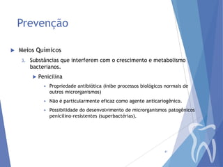 Prevenção


Meios Químicos
3.

Substâncias que interferem com o crescimento e metabolismo
bacterianos.


Penicilina


Propriedade antibiótica (inibe processos biológicos normais de
outros microrganismos)



Não é particularmente eficaz como agente anticariogênico.



Possibilidade do desenvolvimento de microrganismos patogênicos
penicilino-resistentes (superbactérias).

41

 