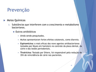 Prevenção


Meios Químicos
3.

Substâncias que interferem com o crescimento e metabolismo
bacterianos.


Outros antibióticos


Ainda sendo pesquisados.



Muitos apresentaram fortes efeitos colaterais, como diarreia.



Espiramicina: o mais eficaz dos nove agentes antibacterianos
testados por Keyes em hamsters no controle da placa dental, da
cárie e das lesões periodontais.



Tirotricina: Testado por Shiere, foi responsável pela redução de
35% de reincidência de cárie nos pacientes.

42

 