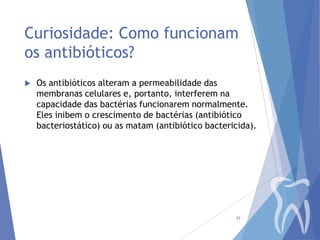 Curiosidade: Como funcionam
os antibióticos?


Os antibióticos alteram a permeabilidade das
membranas celulares e, portanto, interferem na
capacidade das bactérias funcionarem normalmente.
Eles inibem o crescimento de bactérias (antibiótico
bacteriostático) ou as matam (antibiótico bactericida).

43

 