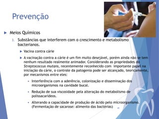Prevenção


Meios Químicos
3.

Substâncias que interferem com o crescimento e metabolismo
bacterianos.


Vacina contra cárie



A vacinação contra a cárie é um fim muito desejável, porém ainda não se tem
nenhum resultado realmente animador. Considerando as propriedades do
Streptococcus mutans, recentemente reconhecido com importante papel na
iniciação da cárie, o controle da patogenia pode ser alcançado, teoricamente,
por mecanismos entre eles:


Interferência com a aderência, colonização e disseminação dos
microorganismos na cavidade bucal.



Redução de sua viscosidade pela alteração do metabolismo de
polissacarídeos.



Alterando a capacidade de produção de ácido pelo microorganismo.
(Fermentação de sacarose: alimento das bactérias) 45

 