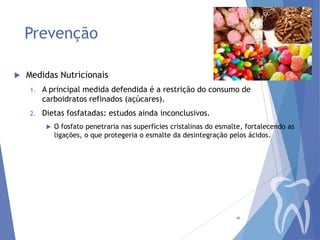 Prevenção


Medidas Nutricionais
1.

A principal medida defendida é a restrição do consumo de
carboidratos refinados (açúcares).

2.

Dietas fosfatadas: estudos ainda inconclusivos.


O fosfato penetraria nas superfícies cristalinas do esmalte, fortalecendo as
ligações, o que protegeria o esmalte da desintegração pelos ácidos.

46

 