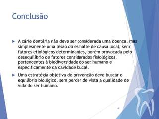 Conclusão


A cárie dentária não deve ser considerada uma doença, mas
simplesmente uma lesão do esmalte de causa local, sem
fatores etiológicos determinantes, porém provocada pelo
desequilíbrio de fatores considerados fisiológicos,
pertencentes à biodiversidade do ser humano e
especificamente da cavidade bucal.



Uma estratégia objetiva de prevenção deve buscar o
equilíbrio biológico, sem perder de vista a qualidade de
vida do ser humano.

48

 