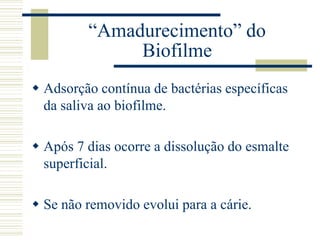 “Amadurecimento” do
              Biofilme
 Adsorção contínua de bactérias específicas
  da saliva ao biofilme.

 Após 7 dias ocorre a dissolução do esmalte
  superficial.

 Se não removido evolui para a cárie.
 