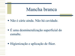 Mancha branca

 Não é cárie ainda. Não há cavidade.

 É uma desmineralização superficial do
  esmalte.

 Higienização e aplicação de flúor.
 