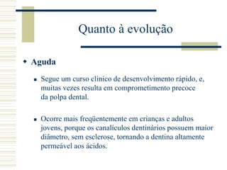Quanto à evolução

 Aguda
     Segue um curso clínico de desenvolvimento rápido, e,
      muitas vezes resulta em comprometimento precoce
      da polpa dental.

     Ocorre mais freqüentemente em crianças e adultos
      jovens, porque os canalículos dentinários possuem maior
      diâmetro, sem esclerose, tornando a dentina altamente
      permeável aos ácidos.
 