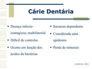 Cárie Dentária

 Doença infecto-              Sacarose dependente
  contagiosa; multifatorial    Considerada uma
 Difícil de controlar          epidemia

 Ocorre em função dos         Perda de minerais
  ácidos da bactérias

                                              (LOESCHE, 1993)
 