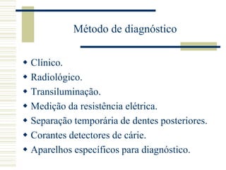 Método de diagnóstico

 Clínico.
 Radiológico.
 Transiluminação.
 Medição da resistência elétrica.
 Separação temporária de dentes posteriores.
 Corantes detectores de cárie.
 Aparelhos específicos para diagnóstico.
 