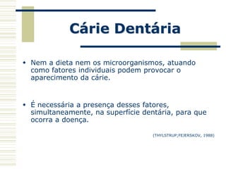 Cárie Dentária

 Nem a dieta nem os microorganismos, atuando
  como fatores individuais podem provocar o
  aparecimento da cárie.


 É necessária a presença desses fatores,
  simultaneamente, na superfície dentária, para que
  ocorra a doença.

                                    (THYLSTRUP;FEJERSKOV, 1988)
 