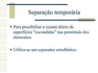 Separação temporária

 Para possibilitar o exame direto de
  superfícies ”escondidas” nas proximais dos
  elementos.

 Utiliza-se um separador ortodôntico.
 