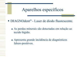 Aparelhos específicos

 DIAGNOdent - Laser de diodo fluorescente.

     As perdas minerais são detectadas em relação ao
      tecido hígido.

     Apresenta grande incidência de diagnósticos
      falsos-positivos.
 