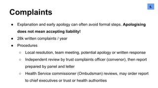 Complaints
● Explanation and early apology can often avoid formal steps. Apologising
does not mean accepting liability!
● 28k written complaints / year
● Procedures
○ Local resolution, team meeting, potential apology or written response
○ Independent review by trust complaints officer (convenor), then report
prepared by panel and letter
○ Health Service commissioner (Ombudsman) reviews, may order report
to chief executives or trust or health authorities
5.6.5.
 