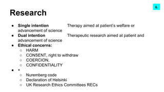 Research
● Single intention Therapy aimed at patient’s welfare or
advancement of science
● Dual intention Therapeutic research aimed at patient and
advancement of science
● Ethical concerns:
○ HARM
○ CONSENT, right to withdraw
○ COERCION,
○ CONFIDENTIALITY
● ◉
○ Nuremberg code
○ Declaration of Helsinki
○ UK Research Ethics Committees RECs
6.
 
