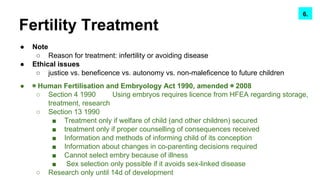 Fertility Treatment
● Note
○ Reason for treatment: infertility or avoiding disease
● Ethical issues
○ justice vs. beneficence vs. autonomy vs. non-maleficence to future children
● ◉ Human Fertilisation and Embryology Act 1990, amended ◉ 2008
○ Section 4 1990 Using embryos requires licence from HFEA regarding storage,
treatment, research
○ Section 13 1990
■ Treatment only if welfare of child (and other children) secured
■ treatment only if proper counselling of consequences received
■ Information and methods of informing child of its conception
■ Information about changes in co-parenting decisions required
■ Cannot select embry because of illness
■ Sex selection only possible if it avoids sex-linked disease
○ Research only until 14d of development
7.6.
 