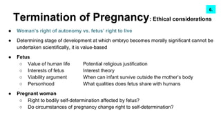 Termination of Pregnancy: Ethical considerations
● Woman’s right of autonomy vs. fetus’ right to live
● Determining stage of development at which embryo becomes morally significant cannot be
undertaken scientifically, it is value-based
● Fetus
○ Value of human life Potential religious justification
○ Interests of fetus Interest theory
○ Viability argument When can infant survive outside the mother’s body
○ Personhood What qualities does fetus share with humans
● Pregnant woman
○ Right to bodily self-determination affected by fetus?
○ Do circumstances of pregnancy change right to self-determination?
7.6.
 