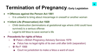 Termination of Pregnancy: Early Legislation
● ◉ Offences against the Person Act 1861
○ It is unlawful to bring about miscarriage in oneself or another woman
● ◉ Infant Life (Preservation) Act 1929
○ Child destruction (terminations at gestational age where child could have
survived) is a serious offense
○ Legal to kill fetus to save woman’s life
● Precedents for rights of fetus
○ ♚ Paton v British Pregnancy Advisory Services 1979
■ Fetus has no legal rights of its own until after birth (separation)
○ ♚ Re F 1988
■ Court no jurisdiction to make a fetus a ward of court
7.6.
 