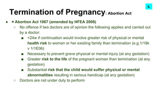 Termination of Pregnancy: Abortion Act
● ◉ Abortion Act 1967 (amended by HFEA 2008)
○ No offence if two doctors are of opinion the following applies and carried out
by a doctor:
■ <24w if continuation would involve greater risk of physical or mental
health risk to woman or her existing family than termination (e.g.1/18k
v 1/1E06)
■ Necessary to prevent grave physical or mental injury (at any gestation)
■ Greater risk to the life of the pregnant woman than termination (at any
gestation)
■ Substantial risk that the child would suffer physical or mental
abnormalities resulting in serious handicap (at any gestation)
○ Doctors are not under duty to perform
7.6.
 