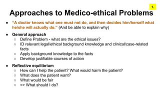 Approaches to Medico-ethical Problems
● “A doctor knows what one must not do, and then decides him/herself what
he/she will actually do.” (And be able to explain why)
● General approach
○ Define Problem - what are the ethical issues?
○ ID relevant legal/ethical background knowledge and clinical/case-related
facts
○ Apply background knowledge to the facts
○ Develop justifiable courses of action
● Reflective equilibrium
○ How can I help the patient? What would harm the patient?
○ What does the patient want?
○ What would be fair
○ => What should I do?
1.
 