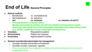End of Life: General Principles
● Ethical conflicts
○ Beneficence vs. nonmaleficence
○ Nonmaleficence vs. autonomy
○ Act vs. omission vs. intention of act!!!!!
○ Principle/Doctrine of double effect:
Morally permissible to perform act with the intention to bring about a good
result (e.g. pain relief) even if the foreseeable side-effect may cause serious harm
(e.g. death). Legitimate act has undesirable consequences.
● Voluntary Requested by patient
● Nonvoluntary Patient can’t express
● Involuntary Against patient’s wishes
● General considerations/principles for management
○ Consider benefits and burdens of treatment
○ Consider consent, autonomy, capacity
○ If there are doubts about capacity or validity of an advance decision, err on side of
preservation of life
9.7.
 