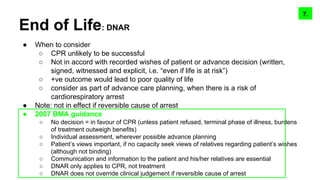 End of Life: DNAR
● When to consider
○ CPR unlikely to be successful
○ Not in accord with recorded wishes of patient or advance decision (written,
signed, witnessed and explicit, i.e. “even if life is at risk”)
○ +ve outcome would lead to poor quality of life
○ consider as part of advance care planning, when there is a risk of
cardiorespiratory arrest
● Note: not in effect if reversible cause of arrest
● 2007 BMA guidance
○ No decision = in favour of CPR (unless patient refused, terminal phase of illness, burdens
of treatment outweigh benefits)
○ Individual assessment, wherever possible advance planning
○ Patient’s views important, if no capacity seek views of relatives regarding patient’s wishes
(although not binding)
○ Communication and information to the patient and his/her relatives are essential
○ DNAR only applies to CPR, not treatment
○ DNAR does not override clinical judgement if reversible cause of arrest
9.8.7.
 