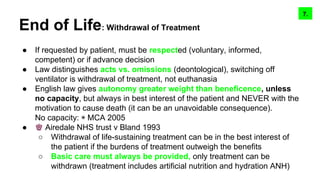 End of Life: Withdrawal of Treatment
● If requested by patient, must be respected (voluntary, informed,
competent) or if advance decision
● Law distinguishes acts vs. omissions (deontological), switching off
ventilator is withdrawal of treatment, not euthanasia
● English law gives autonomy greater weight than beneficence, unless
no capacity, but always in best interest of the patient and NEVER with the
motivation to cause death (it can be an unavoidable consequence).
No capacity: ◉ MCA 2005
● ♚ Airedale NHS trust v Bland 1993
○ Withdrawal of life-sustaining treatment can be in the best interest of
the patient if the burdens of treatment outweigh the benefits
○ Basic care must always be provided, only treatment can be
withdrawn (treatment includes artificial nutrition and hydration ANH)
9.8.7.
 