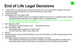 End of Life Legal Decisions
● ◉ MCA 2005: if no capacity and not advance directive, then act in best interest of patient, where life-
sustaining treatment concerned do not act with intention to cause death.
● ◉ Suicide Act 1961
● ♚ Airedale NHS Trust v Bland 1992
○ Withdrawal of artificial nutrition and hydration (ANH) from young man in vegetative state: burdens
outweigh benefits (alternative view: vegetative state = no (best) interests)
○ Distinguished basic care (warmth, hygiene, .. incl. ORAL hydration) which must be provided from
ANH which is treatment and can be withdrawn
● ♚ Dr Nigel Cox 1992
○ KCl injection to elderly patient in pain Suspended sentence
● ♚ Dr David Moor 1999
○ Giving lethal dose of morphine to “relieve pain”?
○ Dr Anne Prety 2001: MND, human right to die
● ♚ Re F
● Assisted dying for the terminally ill defeated in house of Lords 2006 (Lord Joffe’s assisted dying for the
terminally ill bill)
● Switzerland: legal consequences for UK citizens travelling to die there
○ 2010 guidelines indicating that prosecution of relatives accompanying patient are unlikely to be
prosecuted if good reasons (DPP policy to outweigh factors for and against public interest)
9.8.7.
 