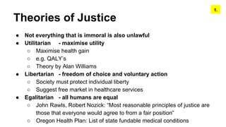 Theories of Justice
● Not everything that is immoral is also unlawful
● Utilitarian - maximise utility
○ Maximise health gain
○ e.g. QALY’s
○ Theory by Alan Williams
● Libertarian - freedom of choice and voluntary action
○ Society must protect individual liberty
○ Suggest free market in healthcare services
● Egalitarian - all humans are equal
○ John Rawls, Robert Nozick: “Most reasonable principles of justice are
those that everyone would agree to from a fair position”
○ Oregon Health Plan: List of state fundable medical conditions
1.
 