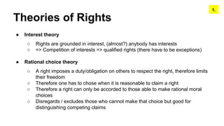 Theories of Rights
● Interest theory
○ Rights are grounded in interest, (almost?) anybody has interests
○ => Competition of interests => qualified rights (there have to be exceptions)
● Rational choice theory
○ A right imposes a duty/obligation on others to respect the right, therefore limits
their freedom
○ Therefore one has to chose when it is reasonable to claim a right
○ Therefore a right can only be accorded to those able to make rational moral
choices
○ Disregards / excludes those who cannot make that choice but good for
distinguishing competing claims
1.
 