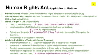 Human Rights Act: Application to Medicine
● ◉ United Nations Universal Declaration of Human Rights 1948 (social-economic rights focus)
● ◉ Human Rights Act 1998 and European Convention of Human Rights 1953, incorporates human rights into
UK law. (civil-political focus)
● Article 2 - Right to Life (negative right)
○ Does not extend to fetus ♚ Paton v British Pregnancy Advisory Services 1979
○ Legal deportation of AIDS patient to country where treatment not available.
♚ D v UK (so no positive right)
○ Rationing of Herceptin ♚ R v Swindon NHS 1* Care Trust (rationing possible if fair system for
decisions)
○ Includes right to fair access of treatment
● Article 3 - Prohibition of Torture / Inhuman Treatment
○ Treatment of mentally ill? Medically necessary and in patient’s best interest
○ Withdrawal of treatment of terminally ill if in patient’s best interest no violation of article 3.
○ Assisted suicide to prevent terminal effects of illness under art 3 not granted.
Authorities not responsible for natural progression of terminal illness, only for exacerbations by
treatment (not withdrawal) ♚ Pretty in European Court of Human Rights
1.
 