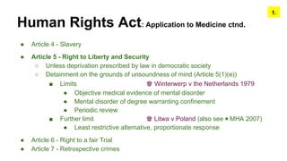 Human Rights Act: Application to Medicine ctnd.
● Article 4 - Slavery
● Article 5 - Right to Liberty and Security
○ Unless deprivation prescribed by law in democratic society
○ Detainment on the grounds of unsoundness of mind (Article 5(1)(e))
■ Limits ♚ Winterwerp v the Netherlands 1979
● Objective medical evidence of mental disorder
● Mental disorder of degree warranting confinement
● Periodic review
■ Further limit ♚ Litwa v Poland (also see ◉ MHA 2007)
● Least restrictive alternative, proportionate response
● Article 6 - Right to a fair Trial
● Article 7 - Retrospective crimes
1.
 