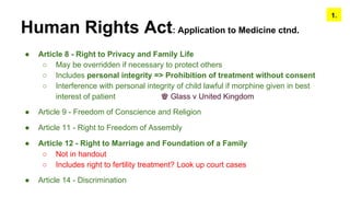 Human Rights Act: Application to Medicine ctnd.
● Article 8 - Right to Privacy and Family Life
○ May be overridden if necessary to protect others
○ Includes personal integrity => Prohibition of treatment without consent
○ Interference with personal integrity of child lawful if morphine given in best
interest of patient ♚ Glass v United Kingdom
● Article 9 - Freedom of Conscience and Religion
● Article 11 - Right to Freedom of Assembly
● Article 12 - Right to Marriage and Foundation of a Family
○ Not in handout
○ Includes right to fertility treatment? Look up court cases
● Article 14 - Discrimination
1.
 