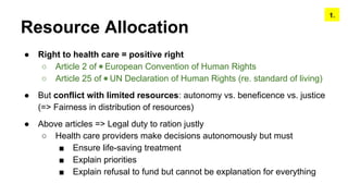 Resource Allocation
● Right to health care = positive right
○ Article 2 of ◉ European Convention of Human Rights
○ Article 25 of ◉ UN Declaration of Human Rights (re. standard of living)
● But conflict with limited resources: autonomy vs. beneficence vs. justice
(=> Fairness in distribution of resources)
● Above articles => Legal duty to ration justly
○ Health care providers make decisions autonomously but must
■ Ensure life-saving treatment
■ Explain priorities
■ Explain refusal to fund but cannot be explanation for everything
1.
 