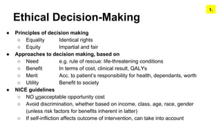 Ethical Decision-Making
● Principles of decision making
○ Equality Identical rights
○ Equity Impartial and fair
● Approaches to decision making, based on
○ Need e.g. rule of rescue: life-threatening conditions
○ Benefit In terms of cost, clinical result, QALYs
○ Merit Acc. to patient’s responsibility for health, dependants, worth
○ Utility Benefit to society
● NICE guidelines
○ NO unacceptable opportunity cost
○ Avoid discrimination, whether based on income, class, age, race, gender
(unless risk factors for benefits inherent in latter)
○ If self-infliction affects outcome of intervention, can take into account
1.
 