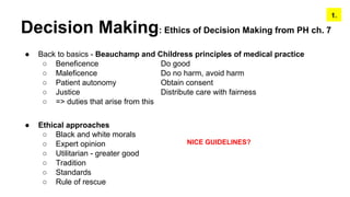 Decision Making: Ethics of Decision Making from PH ch. 7
● Back to basics - Beauchamp and Childress principles of medical practice
○ Beneficence Do good
○ Maleficence Do no harm, avoid harm
○ Patient autonomy Obtain consent
○ Justice Distribute care with fairness
○ => duties that arise from this
● Ethical approaches
○ Black and white morals
○ Expert opinion
○ Utilitarian - greater good
○ Tradition
○ Standards
○ Rule of rescue
1.
NICE GUIDELINES?
 