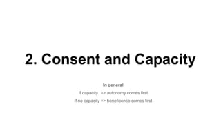 2. Consent and Capacity
In general
If capacity => autonomy comes first
If no capacity => beneficence comes first
 