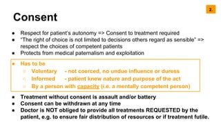 Consent
● Respect for patient’s autonomy => Consent to treatment required
● “The right of choice is not limited to decisions others regard as sensible” =>
respect the choices of competent patients
● Protects from medical paternalism and exploitation
● Has to be
○ Voluntary - not coerced, no undue influence or duress
○ Informed - patient knew nature and purpose of the act
○ By a person with capacity (i.e. a mentally competent person)
● Treatment without consent is assault and/or battery
● Consent can be withdrawn at any time
● Doctor is NOT obliged to provide all treatments REQUESTED by the
patient, e.g. to ensure fair distribution of resources or if treatment futile.
2.
 