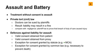 Assault and Battery
● Treatment without consent is assault
● Private tort (civil) law
○ Doctors can be sued by plaintiffs
○ Result: liability may result in a fine
○ compare with negligence: plaintiff has to prove that breach of duty of care caused injury
● Defences against liability for assault
○ Valid consent obtained from patient
○ Valid consent obtained from proxy
○ Exception for consent granted by statute (e.g. ◉ MCA)
○ Exception for consent granted by common law (e.g. necessary to
prevent death)
2.
 