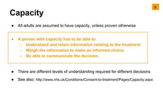 Capacity
● All adults are assumed to have capacity, unless proven otherwise
● A person with capacity has to be able to
○ Understand and retain information relating to the treatment
○ Weigh the information to make an informed choice
○ Be able to communicate the decision.
● There are different levels of understanding required for different decisions
● See also: http://www.nhs.uk/Conditions/Consent-to-treatment/Pages/Capacity.aspx
2.
 